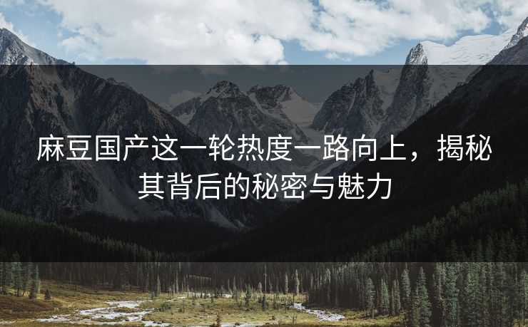 麻豆国产这一轮热度一路向上,揭秘其背后的秘密与魅力 麻豆国产这一轮热度一路向上,揭秘其背后的秘密与魅力