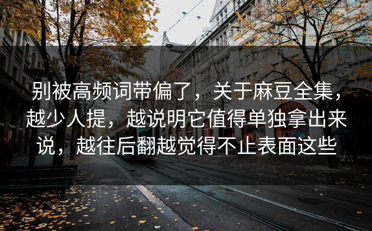 别被高频词带偏了，关于麻豆全集，越少人提，越说明它值得单独拿出来说，越往后翻越觉得不止表面这些