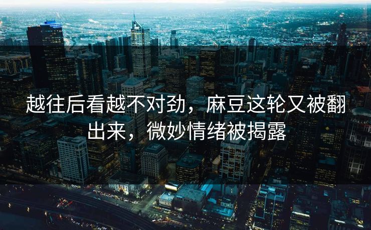 越往后看越不对劲，麻豆这轮又被翻出来，微妙情绪被揭露