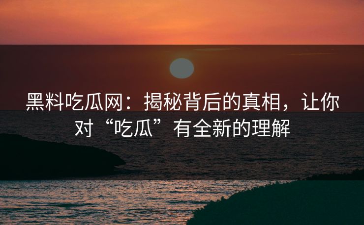黑料吃瓜网：揭秘背后的真相，让你对“吃瓜”有全新的理解