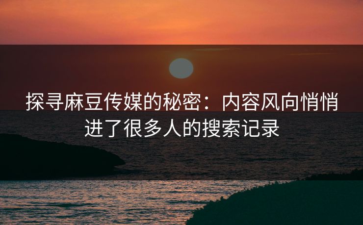 探寻麻豆传媒的秘密：内容风向悄悄进了很多人的搜索记录