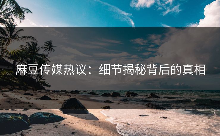 麻豆传媒热议：细节揭秘背后的真相
