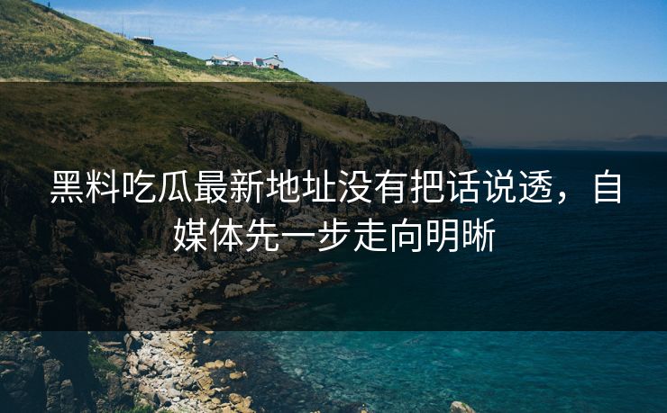 黑料吃瓜最新地址没有把话说透,自媒体先一步走向明晰