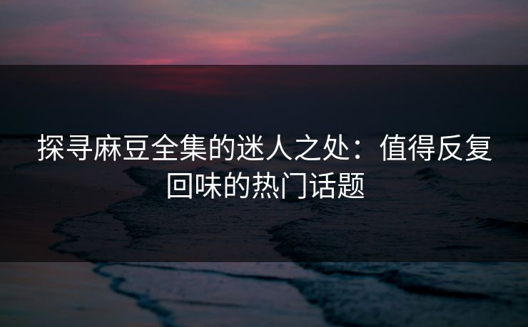 探寻麻豆全集的迷人之处：值得反复回味的热门话题