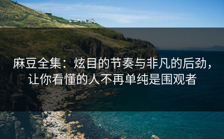 麻豆全集:炫目的节奏与非凡的后劲,让你看懂的人不再单纯是围观者