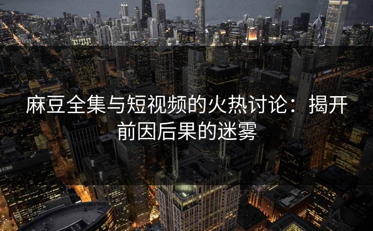 麻豆全集与短视频的火热讨论:揭开前因后果的迷雾