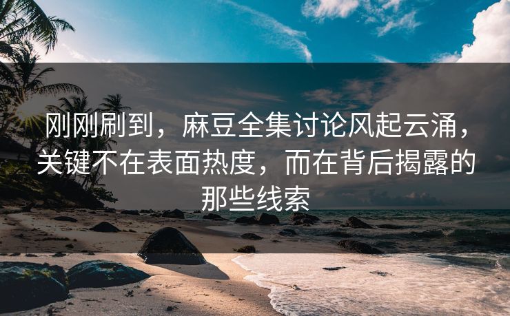 刚刚刷到,麻豆全集讨论风起云涌,关键不在表面热度,而在背后揭露的那些线索