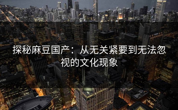 探秘麻豆国产:从无关紧要到无法忽视的文化现象